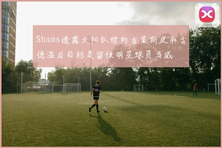 Shams透露太阳队续约吉莱斯皮和古德温后目标是留住明星球员马威