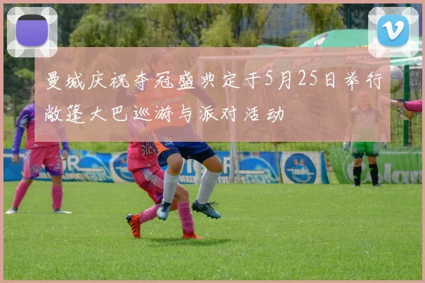 曼城庆祝夺冠盛典定于5月25日举行敞篷大巴巡游与派对活动