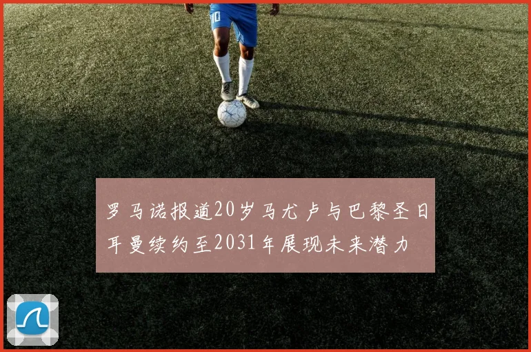 罗马诺报道20岁马尤卢与巴黎圣日耳曼续约至2031年展现未来潜力