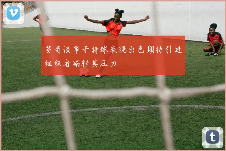 芬奇谈华子持球表现出色期待引进组织者减轻其压力