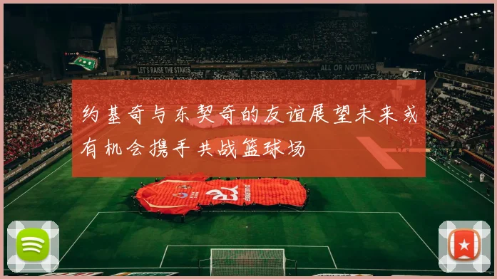 约基奇与东契奇的友谊展望未来或有机会携手共战篮球场