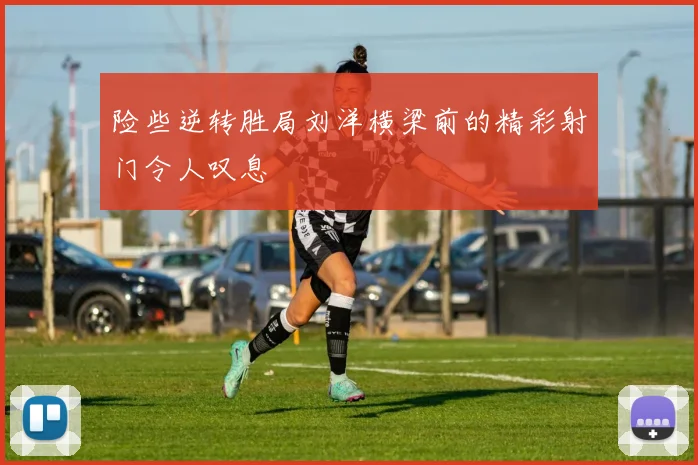 险些逆转胜局刘洋横梁前的精彩射门令人叹息