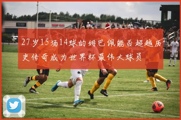 27岁15场14球的姆巴佩能否超越历史传奇成为世界杯最伟大球员