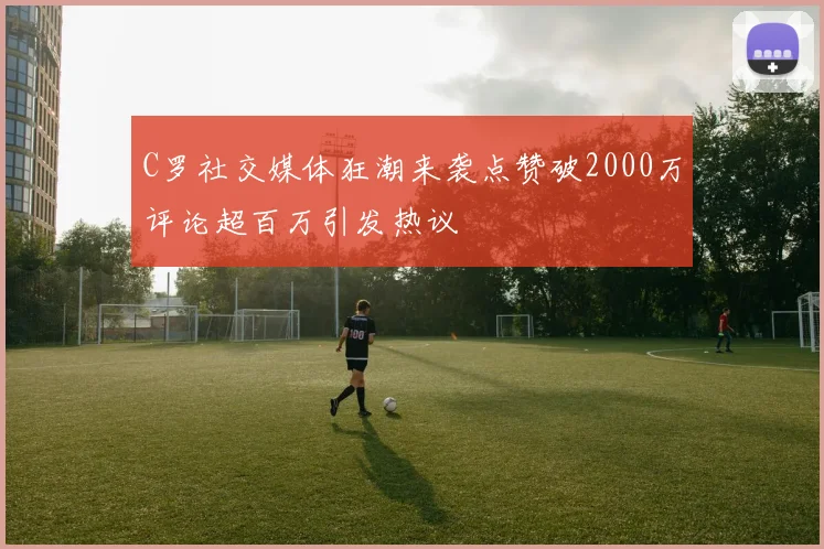 C罗社交媒体狂潮来袭点赞破2000万评论超百万引发热议
