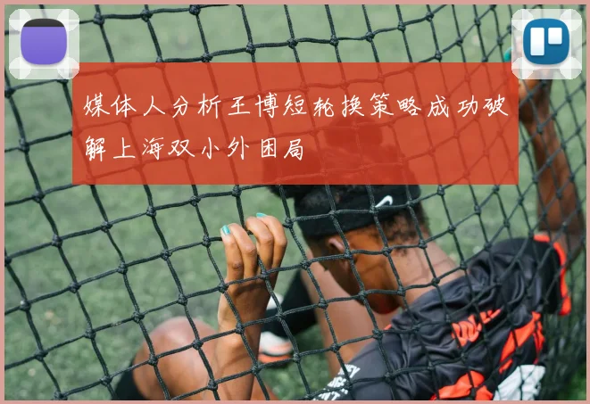 媒体人分析王博短轮换策略成功破解上海双小外困局