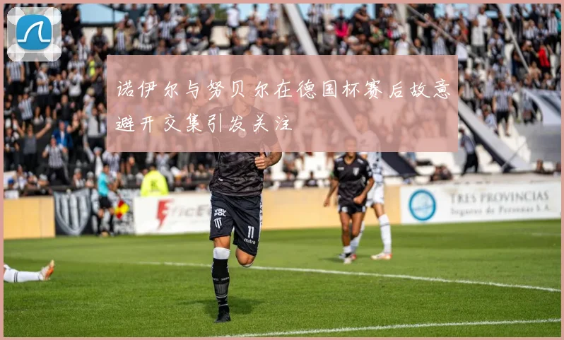诺伊尔与努贝尔在德国杯赛后故意避开交集引发关注