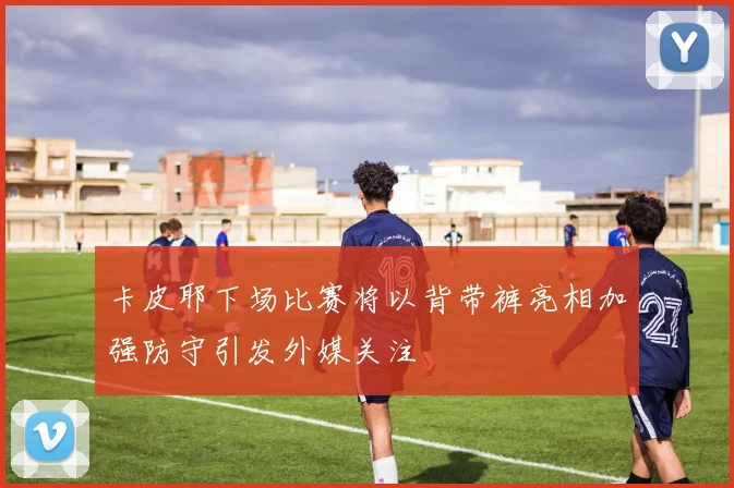 卡皮耶下场比赛将以背带裤亮相加强防守引发外媒关注