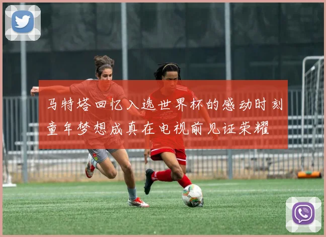 马特塔回忆入选世界杯的感动时刻童年梦想成真在电视前见证荣耀