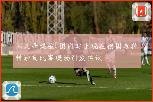 因凡蒂诺被P图同时出现在德国与科特迪瓦比赛现场引发热议