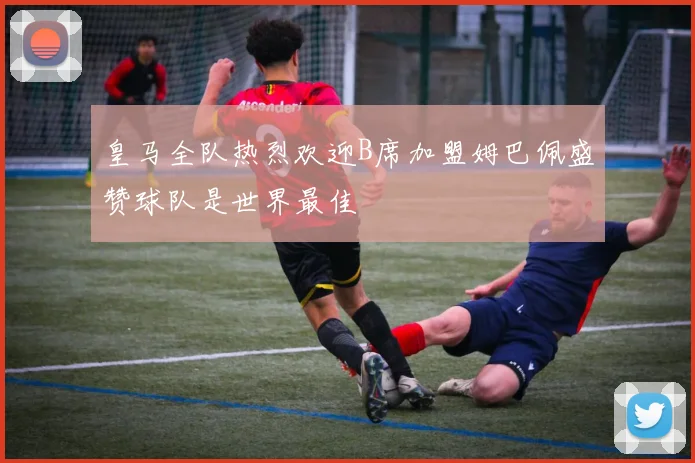皇马全队热烈欢迎B席加盟姆巴佩盛赞球队是世界最佳