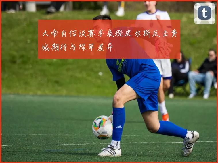 大帝自信谈赛季表现皮尔斯反击费城期待与绿军差异