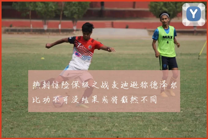 热刺惊险保级之战麦迪逊称德泽尔比功不可没结果或将截然不同