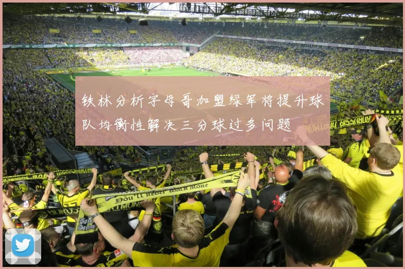 铁林分析字母哥加盟绿军将提升球队均衡性解决三分球过多问题