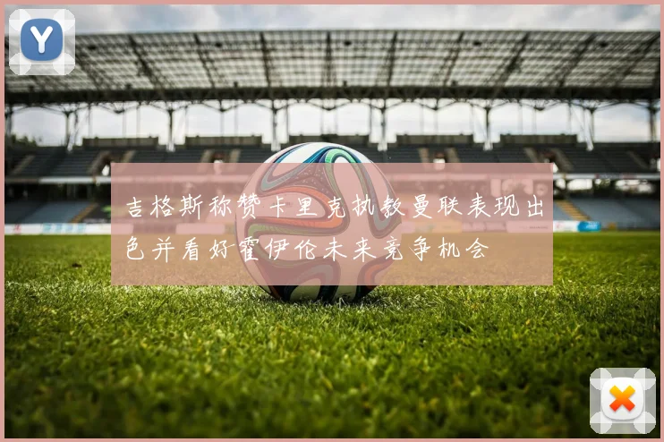 吉格斯称赞卡里克执教曼联表现出色并看好霍伊伦未来竞争机会