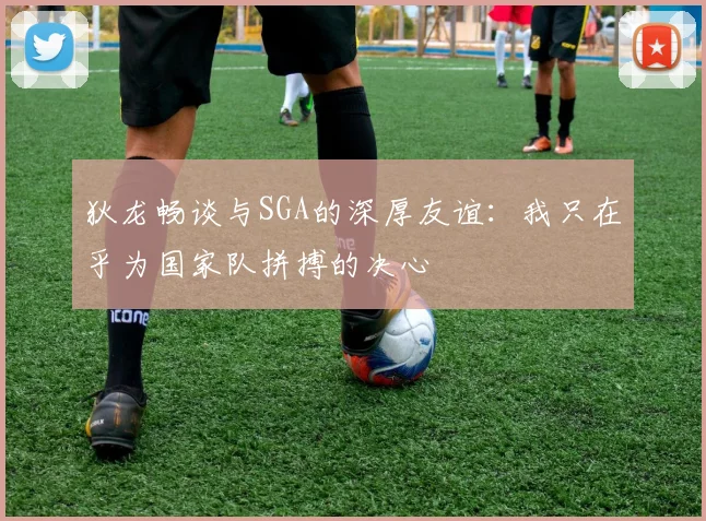 狄龙畅谈与SGA的深厚友谊：我只在乎为国家队拼搏的决心