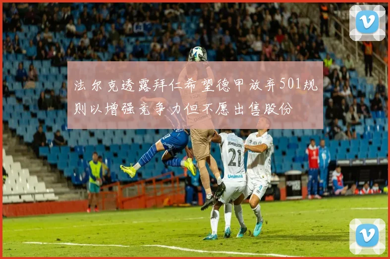 法尔克透露拜仁希望德甲放弃501规则以增强竞争力但不愿出售股份