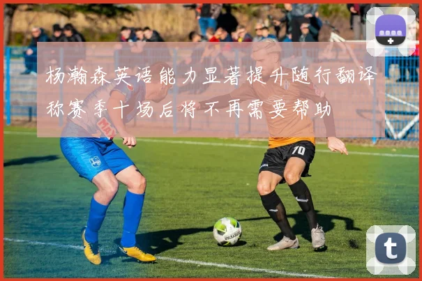 杨瀚森英语能力显著提升随行翻译称赛季十场后将不再需要帮助