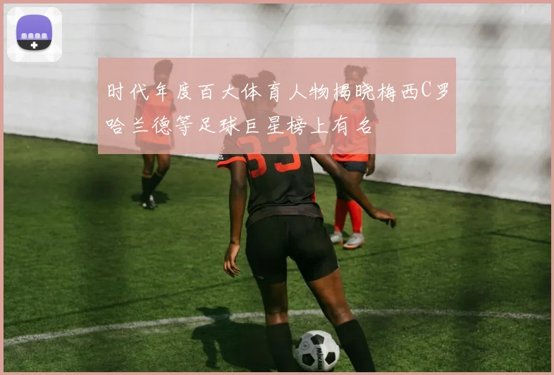 时代年度百大体育人物揭晓梅西C罗哈兰德等足球巨星榜上有名