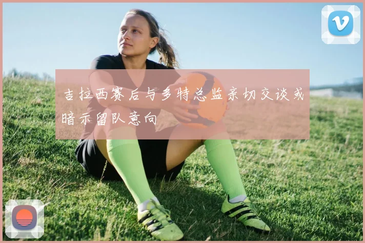 吉拉西赛后与多特总监亲切交谈或暗示留队意向