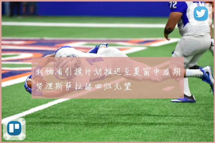 利物浦引援计划推迟至夏窗中后期努涅斯萨拉赫回归无望